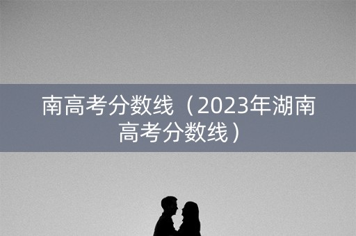 南高考分数线(2023年湖南高考分数线) 南高考分数线(2023年湖南高考分数线)