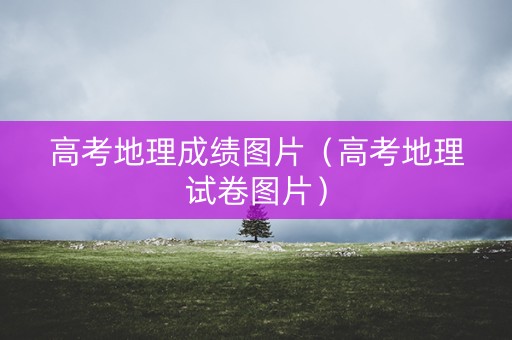 高考地理成绩图片（高考地理试卷图片）