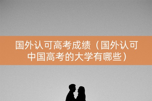 国外认可高考成绩(国外认可中国高考的大学有哪些) 国外认可高考成绩(国外认可中国高考的大学有哪些)