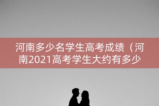 河南多少名学生高考成绩(河南2021高考学生大约有多少) 河南多少名学生高考成绩(河南2021高考学生大约有多少)