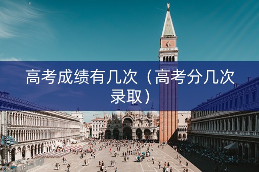 高考成绩有几次(高考分几次录取) 高考成绩有几次(高考分几次录取)
