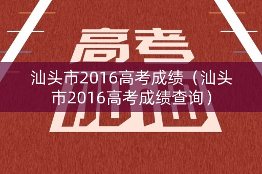 汕头市2016高考成绩（汕头市2016高考成绩查询）