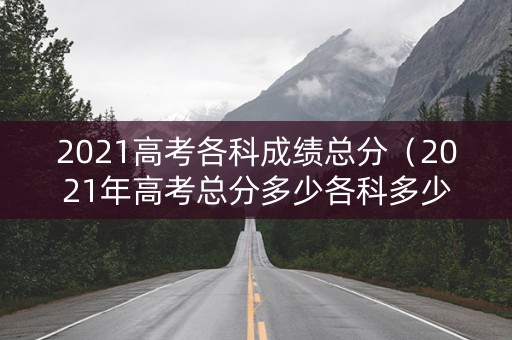 2021高考各科成绩总分（2021年高考总分多少各科多少分）