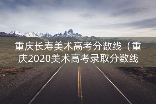 重庆长寿美术高考分数线(重庆2020美术高考录取分数线) 重庆长寿美术高考分数线(重庆2020美术高考录取分数线)