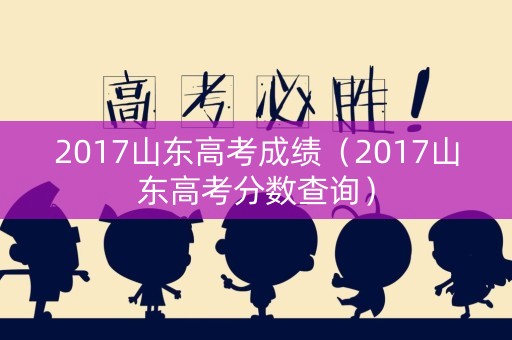 2017山东高考成绩(2017山东高考分数查询) 2017山东高考成绩(2017山东高考分数查询)