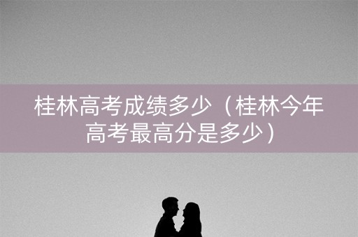 桂林高考成绩多少（桂林今年高考最高分是多少）