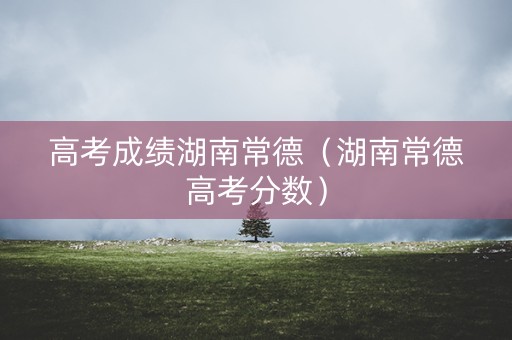 高考成绩湖南常德（湖南常德高考分数）