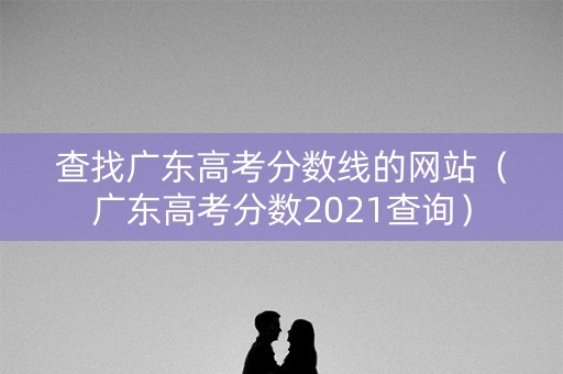 查找广东高考分数线的网站（广东高考分数2021查询）