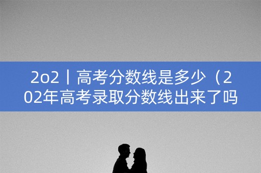 2o2丨高考分数线是多少(202年高考录取分数线出来了吗?) 2o2丨高考分数线是多少(202年高考录取分数线出来了吗?)