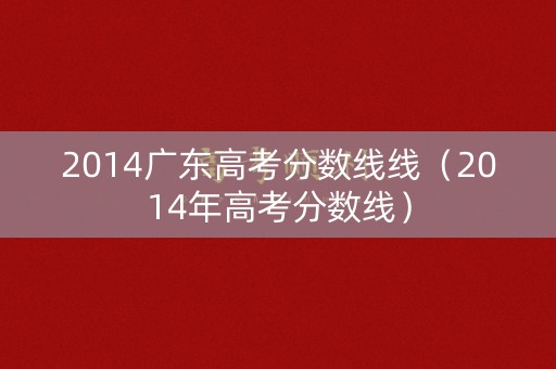 2014广东高考分数线线(2014年高考分数线) 2014广东高考分数线线(2014年高考分数线)