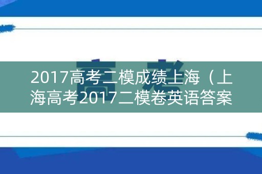 2017高考二模成绩上海（上海高考2017二模卷英语答案）
