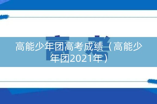 高能少年团高考成绩(高能少年团2021年) 高能少年团高考成绩(高能少年团2021年)