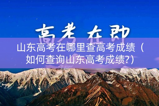 山东高考在哪里查高考成绩(如何查询山东高考成绩?) 山东高考在哪里查高考成绩(如何查询山东高考成绩?)
