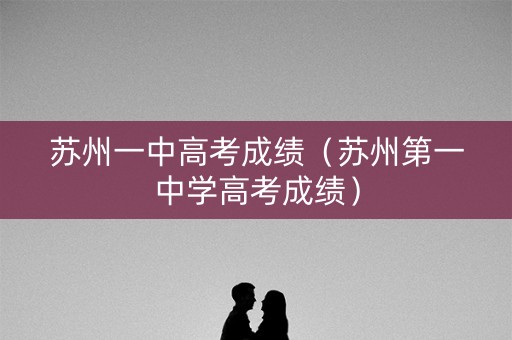 苏州一中高考成绩(苏州第一中学高考成绩) 苏州一中高考成绩(苏州第一中学高考成绩)