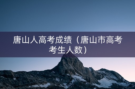 唐山人高考成绩（唐山市高考考生人数）