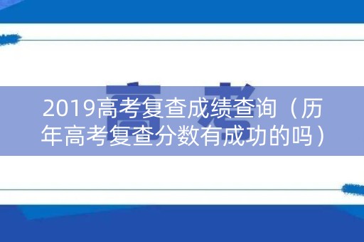 2019高考复查成绩查询（历年高考复查分数有成功的吗）