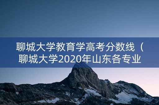 聊城大学教育学高考分数线(聊城大学2020年山东各专业录取分数线) 聊城大学教育学高考分数线(聊城大学2020年山东各专业录取分数线)