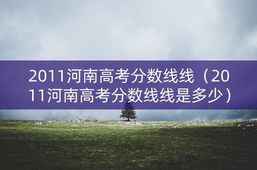 2011河南高考分数线线(2011河南高考分数线线是多少) 2011河南高考分数线线(2011河南高考分数线线是多少)