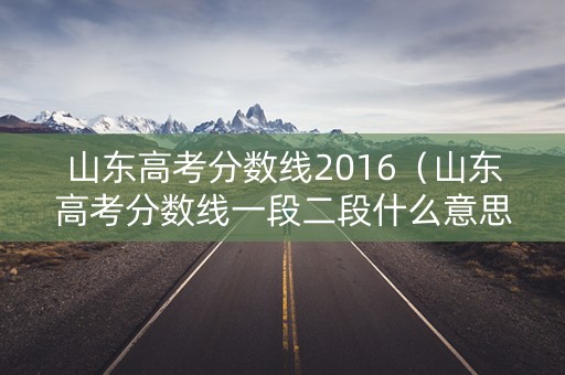 山东高考分数线2016（山东高考分数线一段二段什么意思）