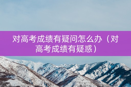 对高考成绩有疑问怎么办（对高考成绩有疑惑）