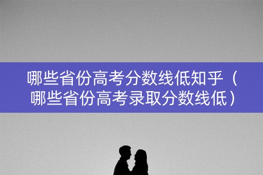 哪些省份高考分数线低知乎（哪些省份高考录取分数线低）