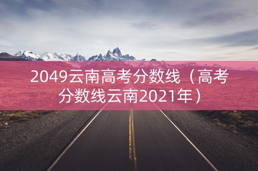 2049云南高考分数线(高考分数线云南2021年) 2049云南高考分数线(高考分数线云南2021年)