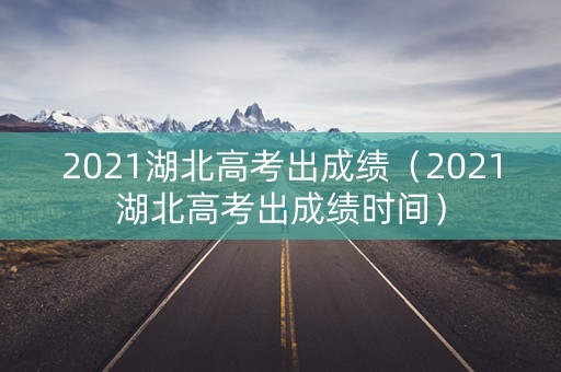 2021湖北高考出成绩(2021湖北高考出成绩时间) 2021湖北高考出成绩(2021湖北高考出成绩时间)