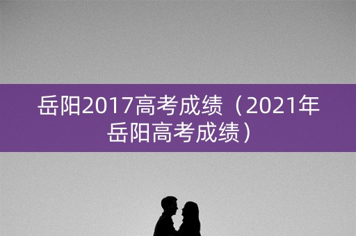 岳阳2017高考成绩(2021年岳阳高考成绩) 岳阳2017高考成绩(2021年岳阳高考成绩)