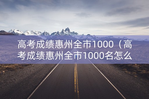高考成绩惠州全市1000(高考成绩惠州全市1000名怎么样) 高考成绩惠州全市1000(高考成绩惠州全市1000名怎么样)