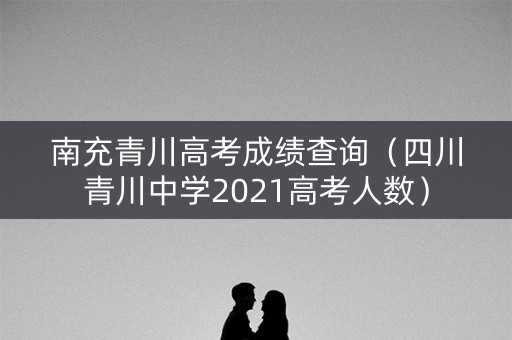 南充青川高考成绩查询（四川青川中学2021高考人数）