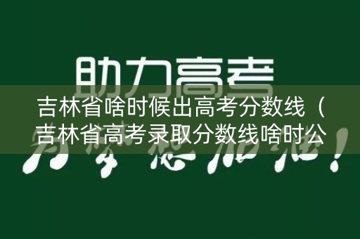 吉林省啥时候出高考分数线（吉林省高考录取分数线啥时公布）