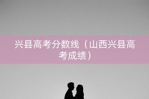 兴县高考分数线（山西兴县高考成绩）