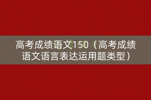 高考成绩语文150(高考成绩语文语言表达运用题类型) 高考成绩语文150(高考成绩语文语言表达运用题类型)