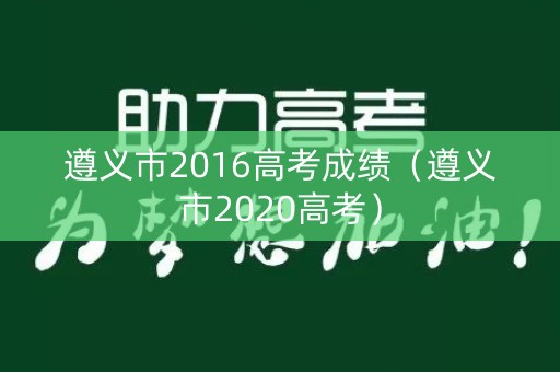 遵义市2016高考成绩(遵义市2020高考) 遵义市2016高考成绩(遵义市2020高考)