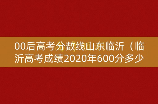 00后高考分数线山东临沂（临沂高考成绩2020年600分多少人）
