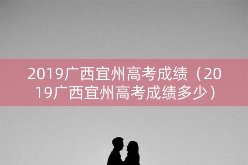 2019广西宜州高考成绩(2019广西宜州高考成绩多少) 2019广西宜州高考成绩(2019广西宜州高考成绩多少)