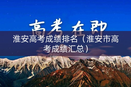 淮安高考成绩排名（淮安市高考成绩汇总）