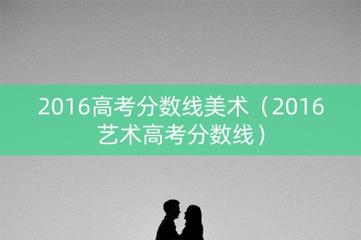 2016高考分数线美术(2016艺术高考分数线) 2016高考分数线美术(2016艺术高考分数线)