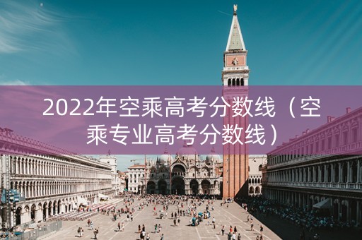 2022年空乘高考分数线（空乘专业高考分数线）