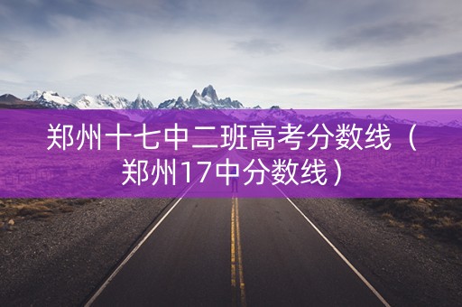 郑州十七中二班高考分数线(郑州17中分数线) 郑州十七中二班高考分数线(郑州17中分数线)