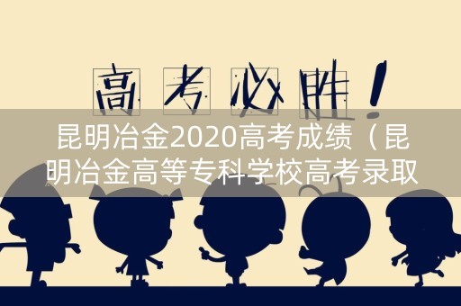 昆明冶金2020高考成绩（昆明冶金高等专科学校高考录取查询）