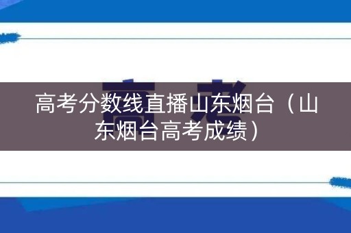 高考分数线直播山东烟台(山东烟台高考成绩) 高考分数线直播山东烟台(山东烟台高考成绩)