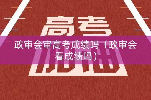 政审会审高考成绩吗(政审会看成绩吗) 政审会审高考成绩吗(政审会看成绩吗)