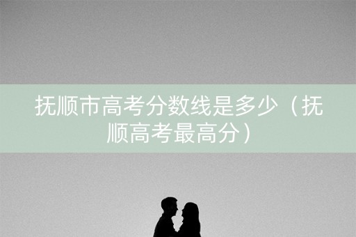 抚顺市高考分数线是多少（抚顺高考最高分）