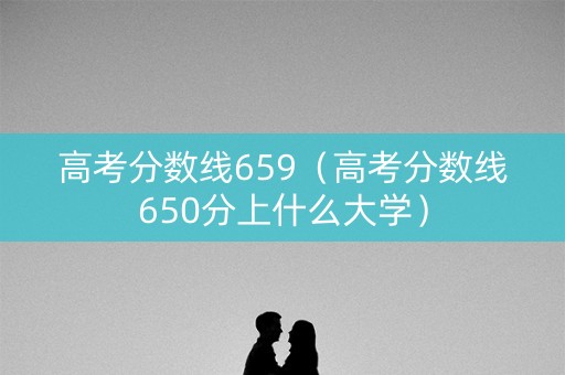 高考分数线659（高考分数线650分上什么大学）