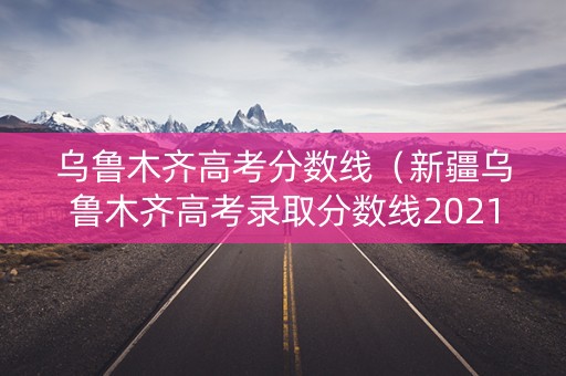乌鲁木齐高考分数线(新疆乌鲁木齐高考录取分数线2021) 乌鲁木齐高考分数线(新疆乌鲁木齐高考录取分数线2021)