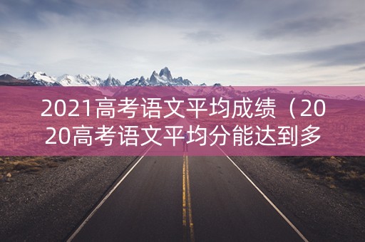 2021高考语文平均成绩(2020高考语文平均分能达到多少) 2021高考语文平均成绩(2020高考语文平均分能达到多少)