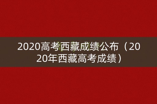 2020高考西藏成绩公布（2020年西藏高考成绩）