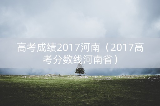 高考成绩2017河南(2017高考分数线河南省) 高考成绩2017河南(2017高考分数线河南省)