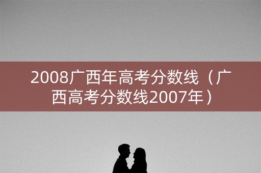 2008广西年高考分数线(广西高考分数线2007年) 2008广西年高考分数线(广西高考分数线2007年)
